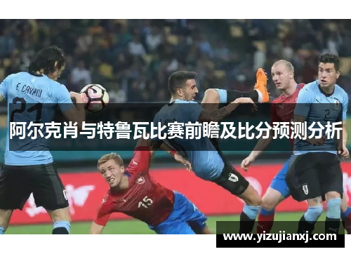 阿尔克肖与特鲁瓦比赛前瞻及比分预测分析